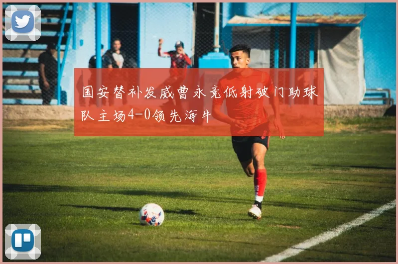 国安替补发威曹永竞低射破门助球队主场4-0领先海牛
