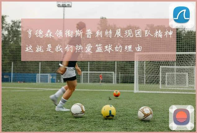 亨德森领衔斯普利特展现团队精神这就是我们热爱篮球的理由