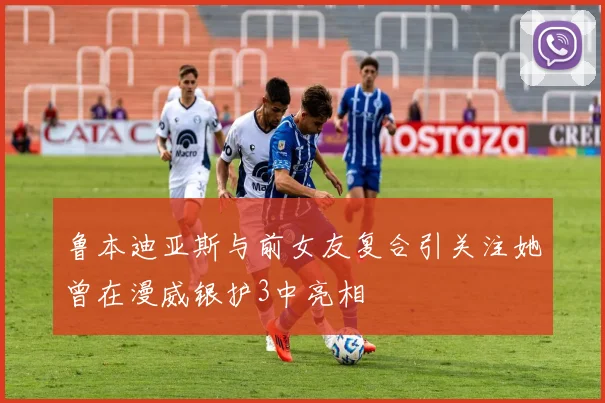 鲁本迪亚斯与前女友复合引关注她曾在漫威银护3中亮相