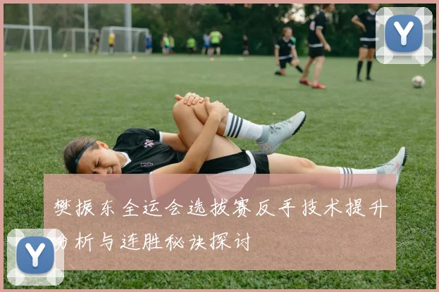 樊振东全运会选拔赛反手技术提升分析与连胜秘诀探讨
