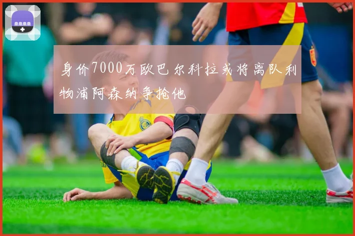 身价7000万欧巴尔科拉或将离队利物浦阿森纳争抢他