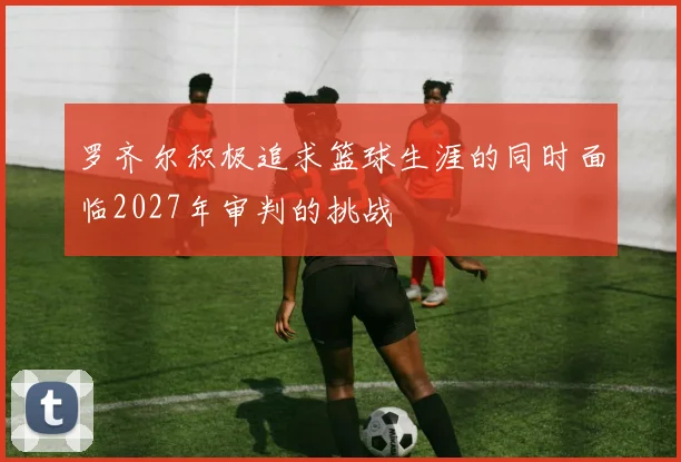 罗齐尔积极追求篮球生涯的同时面临2027年审判的挑战