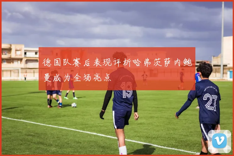 德国队赛后表现评析哈弗茨萨内鲍曼成为全场亮点