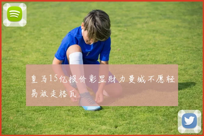 皇马15亿报价彰显财力曼城不愿轻易放走格瓦