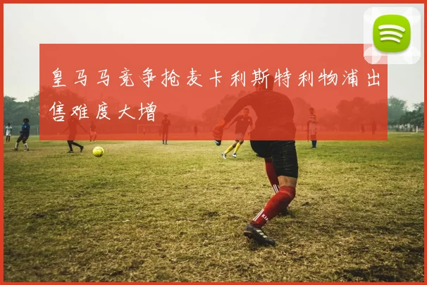 皇马马竞争抢麦卡利斯特利物浦出售难度大增