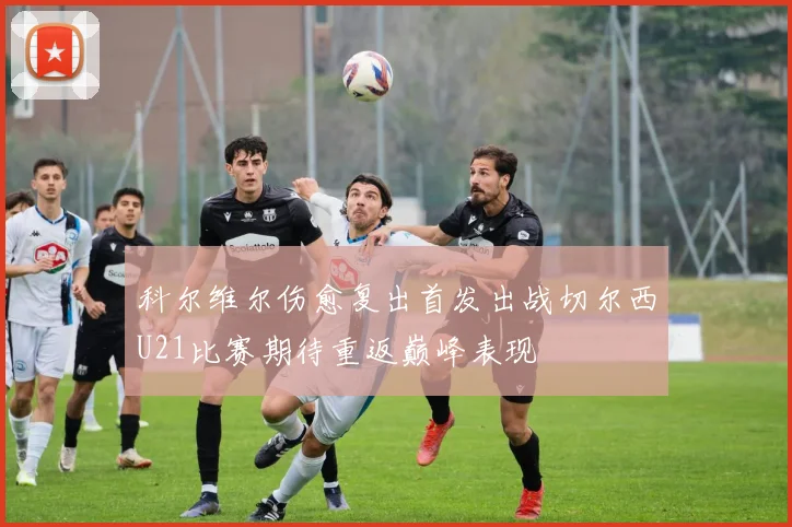 科尔维尔伤愈复出首发出战切尔西U21比赛期待重返巅峰表现