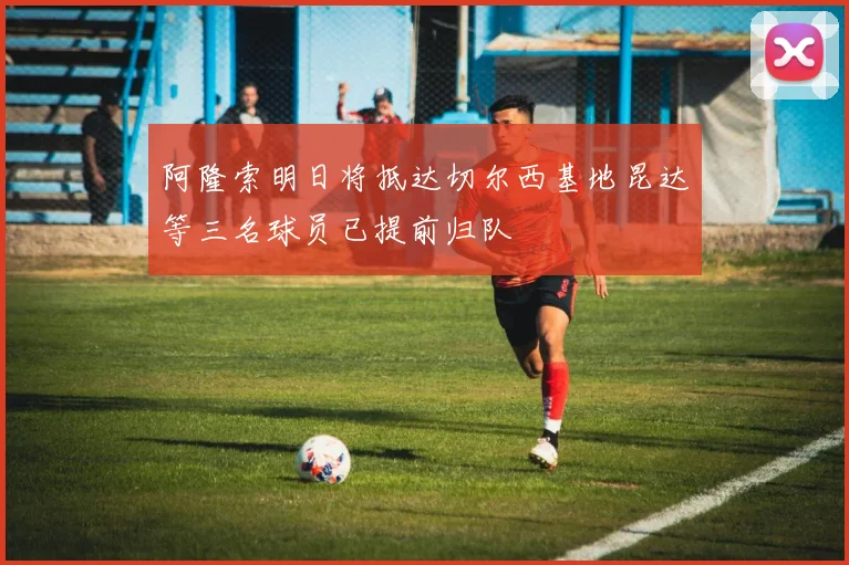 阿隆索明日将抵达切尔西基地昆达等三名球员已提前归队