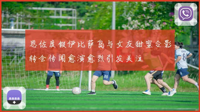 恩佐度假伊比萨岛与女友甜蜜合影转会传闻愈演愈烈引发关注