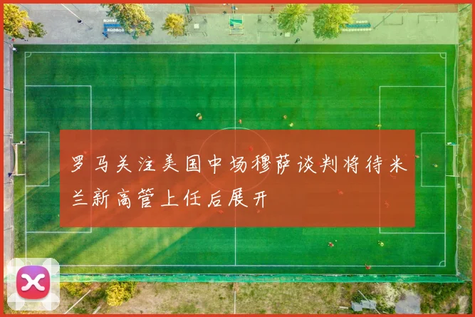 罗马关注美国中场穆萨谈判将待米兰新高管上任后展开