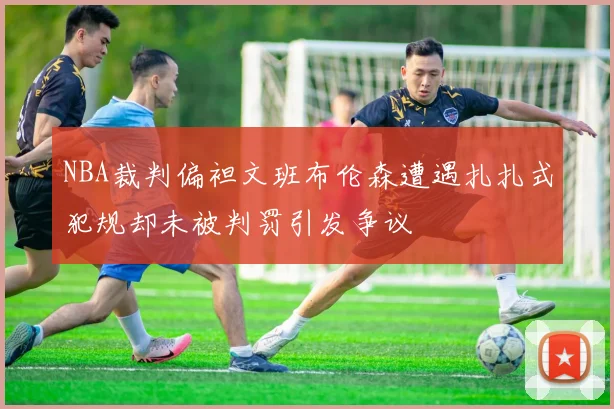 NBA裁判偏袒文班布伦森遭遇扎扎式犯规却未被判罚引发争议