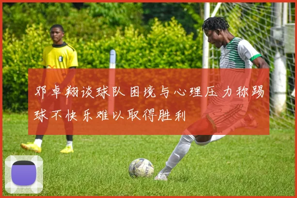 邓卓翔谈球队困境与心理压力称踢球不快乐难以取得胜利