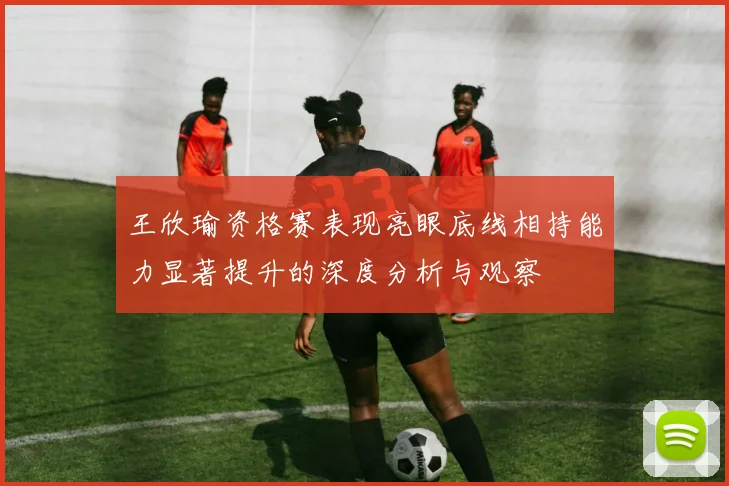 王欣瑜资格赛表现亮眼底线相持能力显著提升的深度分析与观察