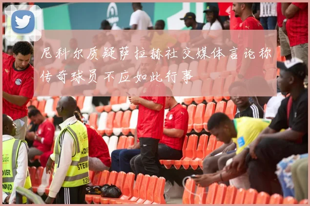 尼科尔质疑萨拉赫社交媒体言论称传奇球员不应如此行事