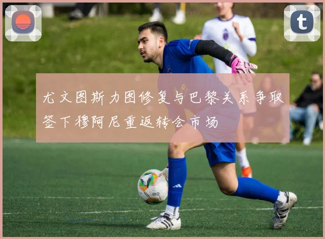 尤文图斯力图修复与巴黎关系争取签下穆阿尼重返转会市场