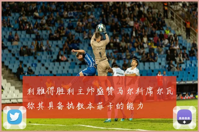 利雅得胜利主帅盛赞马尔科席尔瓦称其具备执教本菲卡的能力