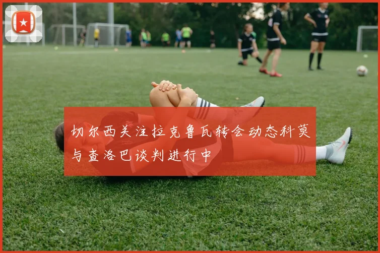切尔西关注拉克鲁瓦转会动态科莫与查洛巴谈判进行中