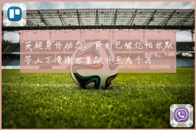 英超身价动态：萨利巴破亿帕尔默等人下滑谢尔基飙升至九千万