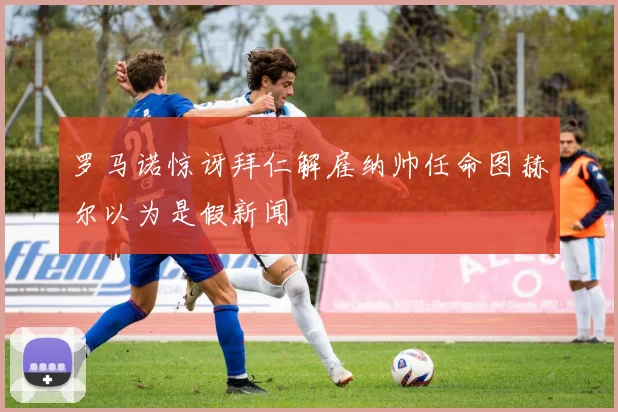 罗马诺惊讶拜仁解雇纳帅任命图赫尔以为是假新闻