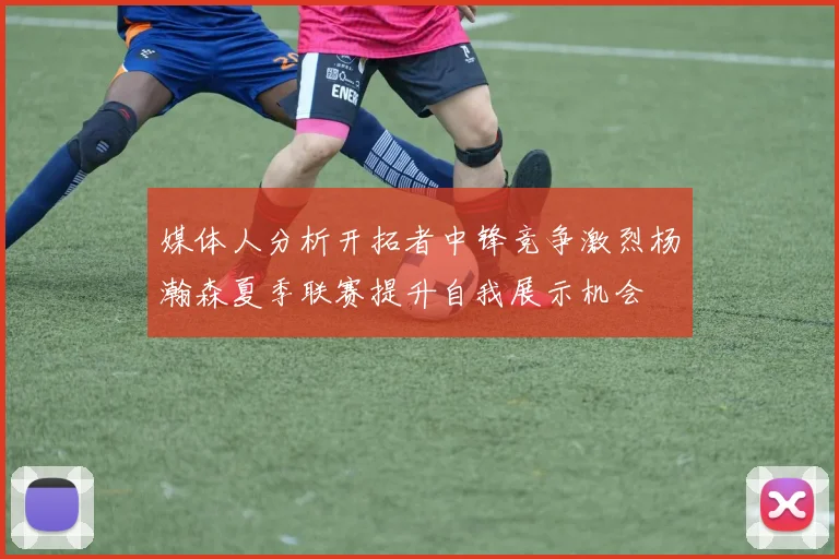 媒体人分析开拓者中锋竞争激烈杨瀚森夏季联赛提升自我展示机会