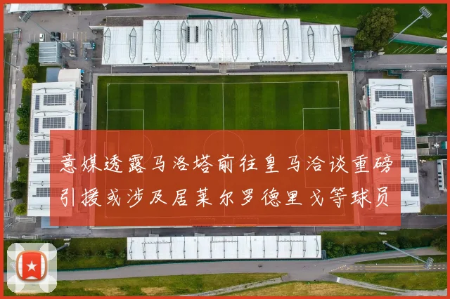 意媒透露马洛塔前往皇马洽谈重磅引援或涉及居莱尔罗德里戈等球员