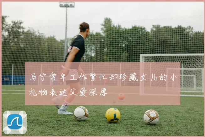 马宁常年工作繁忙却珍藏女儿的小礼物表达父爱深厚