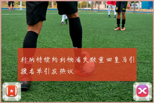 科纳特续约利物浦失败重回皇马引援名单引发热议