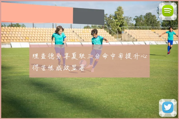 理查德分享夏联三分命中率提升心得苦练成效显著