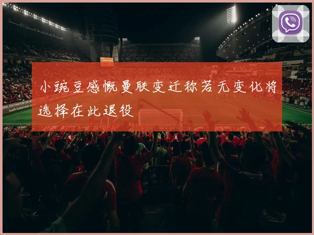 小豌豆感慨曼联变迁称若无变化将选择在此退役