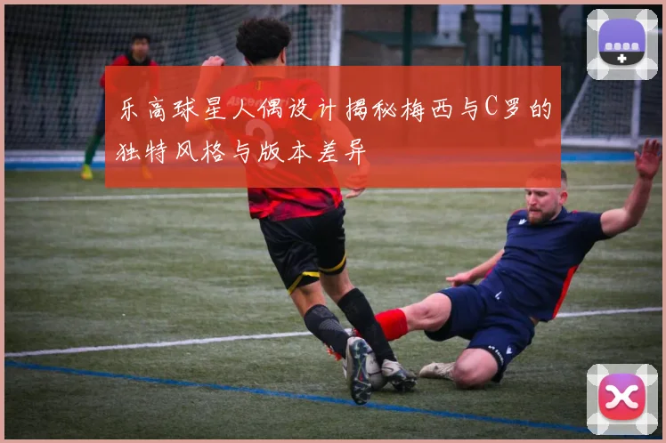 乐高球星人偶设计揭秘梅西与C罗的独特风格与版本差异