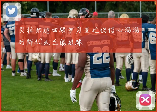贝拉尔迪回顾岁月变迁仍信心满满对阵AC米兰能进球
