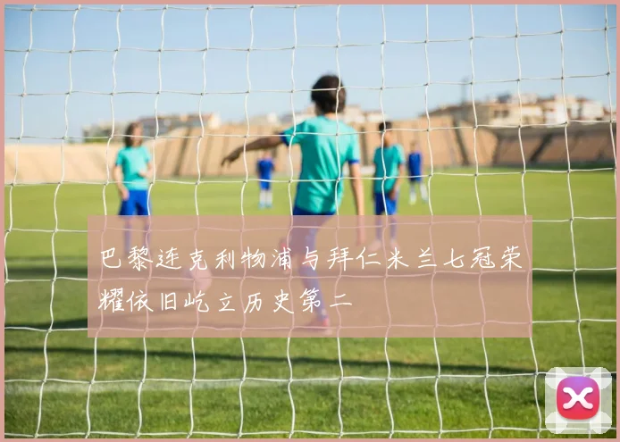 巴黎连克利物浦与拜仁米兰七冠荣耀依旧屹立历史第二