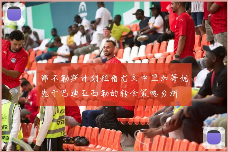 那不勒斯计划租借尤文中卫加蒂优先于巴迪亚西勒的转会策略分析