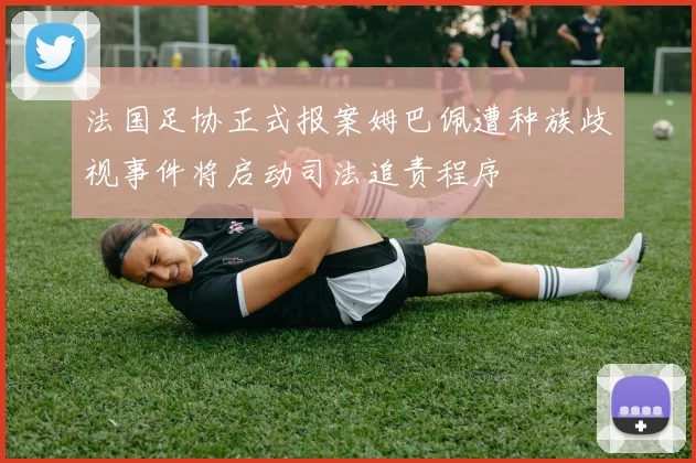 法国足协正式报案姆巴佩遭种族歧视事件将启动司法追责程序